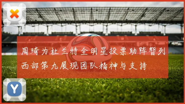 周琦为杜兰特全明星投票助阵暂列西部第九展现团队精神与支持
