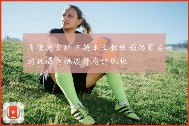 马德兴分析中超本土教练崛起背后的机遇与挑战并存的现状