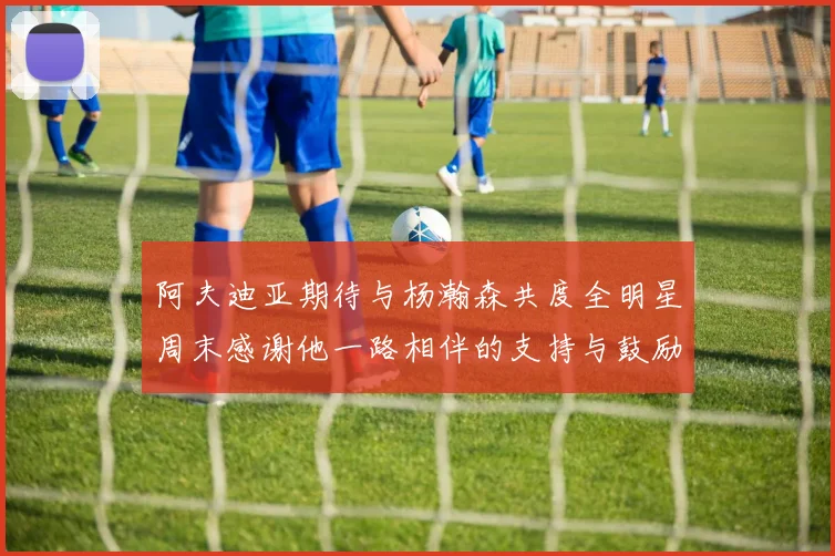 阿夫迪亚期待与杨瀚森共度全明星周末感谢他一路相伴的支持与鼓励