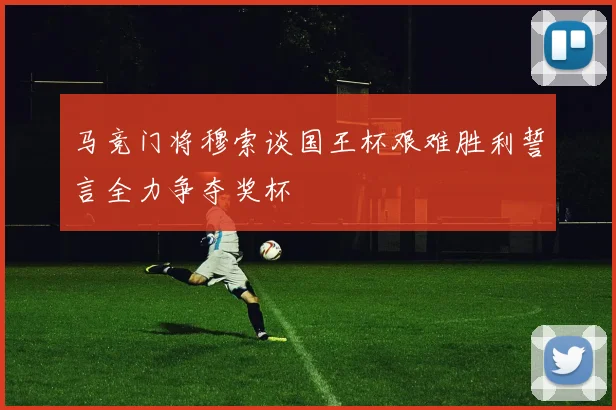 马竞门将穆索谈国王杯艰难胜利誓言全力争夺奖杯