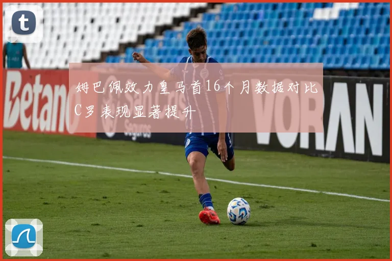 姆巴佩效力皇马首16个月数据对比C罗表现显著提升