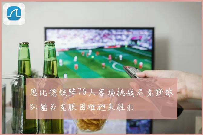 恩比德缺阵76人客场挑战尼克斯球队能否克服困难迎来胜利
