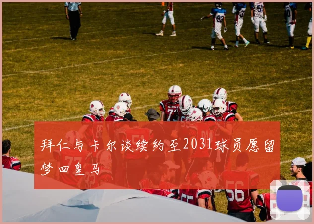 拜仁与卡尔谈续约至2031球员愿留梦回皇马