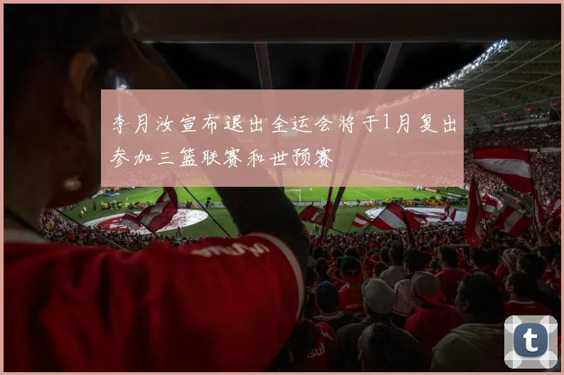 李月汝宣布退出全运会将于1月复出参加三篮联赛和世预赛
