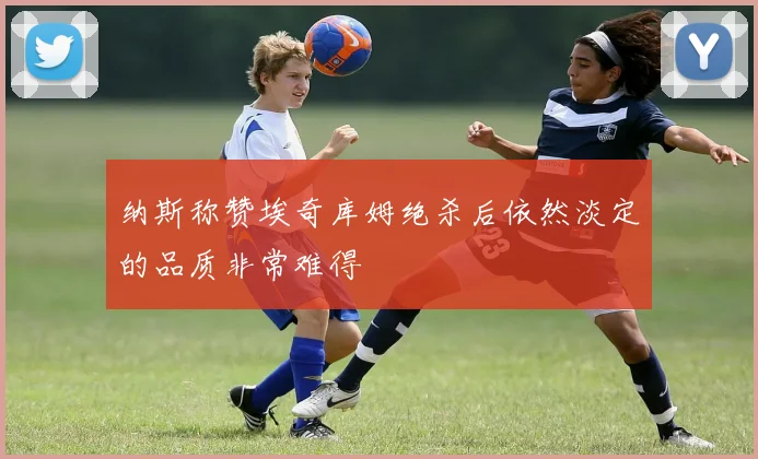 纳斯称赞埃奇库姆绝杀后依然淡定的品质非常难得