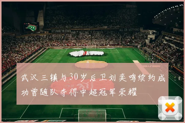 武汉三镇与30岁后卫刘奕鸣续约成功曾随队夺得中超冠军荣耀