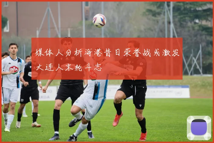 媒体人分析海港昔日荣誉战或激发大连人末轮斗志