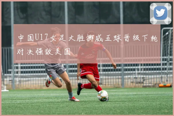 中国U17女足大胜挪威五球晋级下轮对决强敌美国
