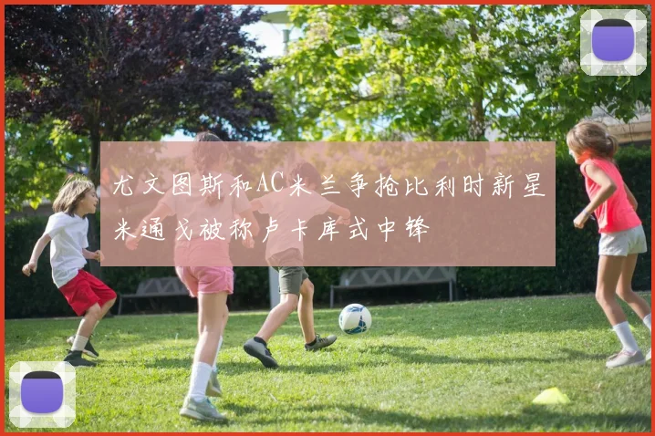 尤文图斯和AC米兰争抢比利时新星米通戈被称卢卡库式中锋