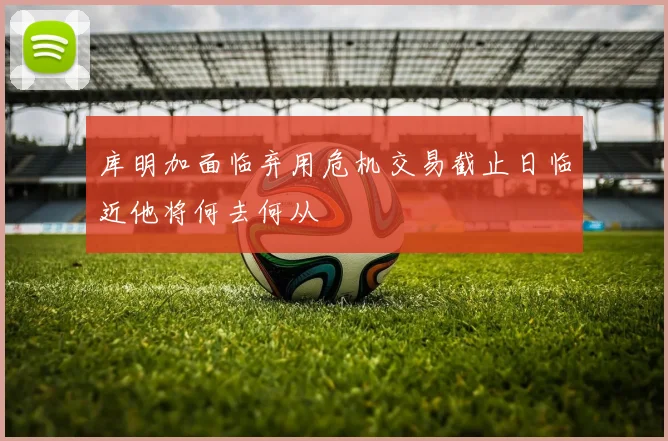 库明加面临弃用危机交易截止日临近他将何去何从