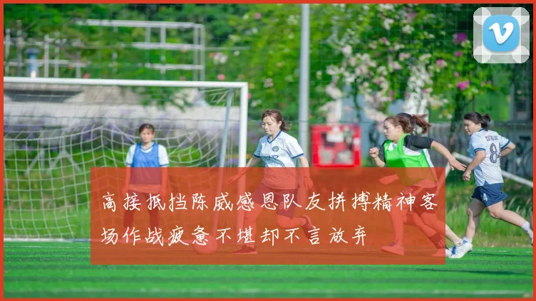 高接抵挡陈威感恩队友拼搏精神客场作战疲惫不堪却不言放弃