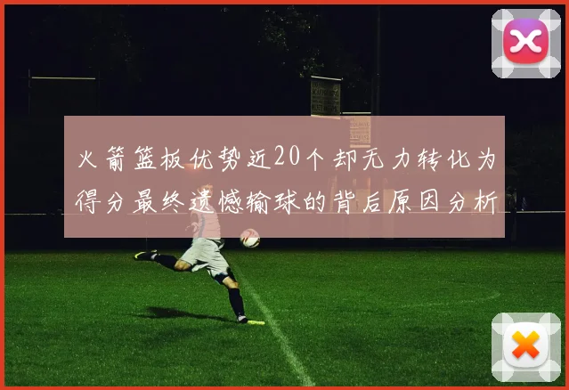 火箭篮板优势近20个却无力转化为得分最终遗憾输球的背后原因分析
