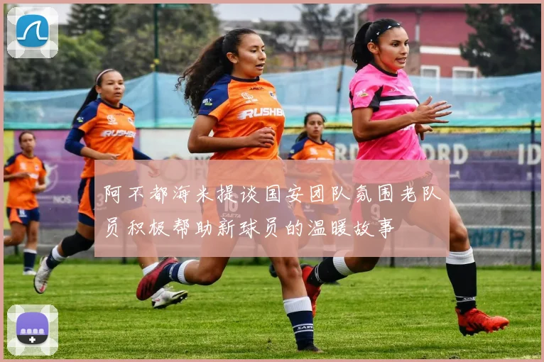阿不都海米提谈国安团队氛围老队员积极帮助新球员的温暖故事