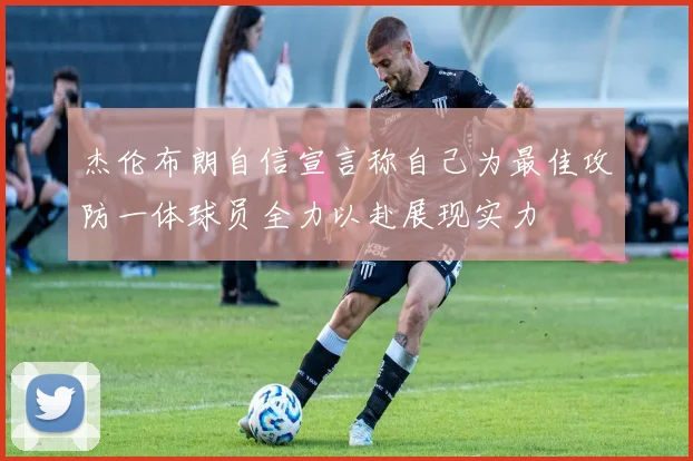 杰伦布朗自信宣言称自己为最佳攻防一体球员全力以赴展现实力