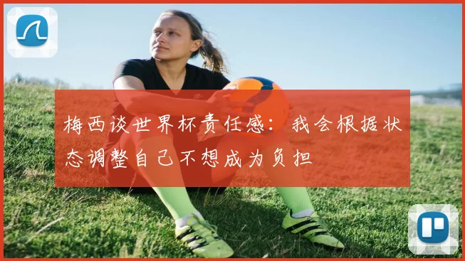 梅西谈世界杯责任感：我会根据状态调整自己不想成为负担