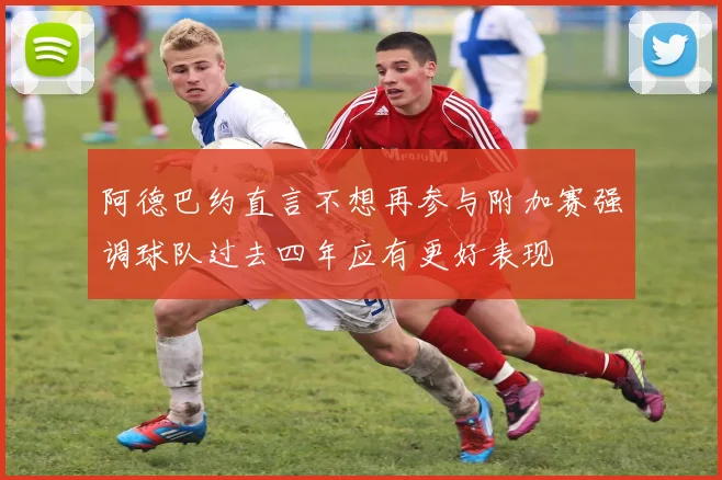 阿德巴约直言不想再参与附加赛强调球队过去四年应有更好表现
