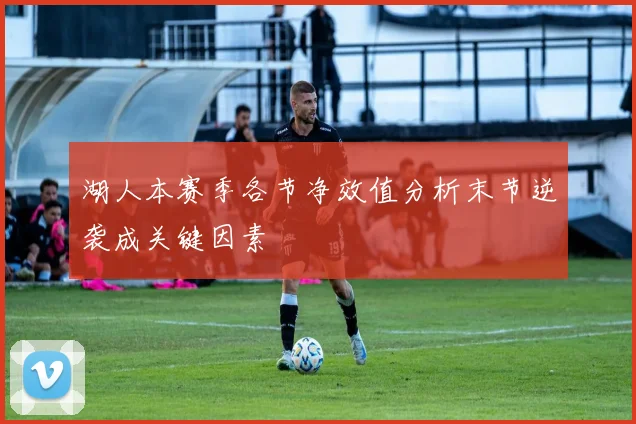 湖人本赛季各节净效值分析末节逆袭成关键因素