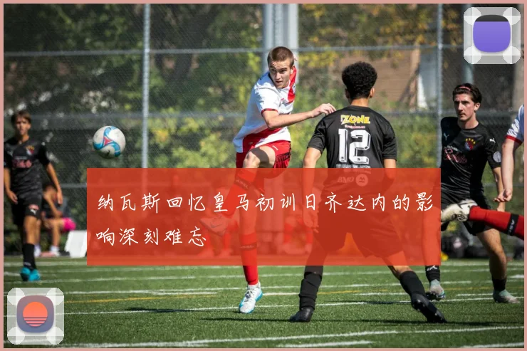 纳瓦斯回忆皇马初训日齐达内的影响深刻难忘