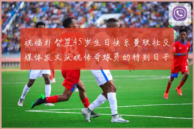 祝福朴智星45岁生日快乐曼联社交媒体发文庆祝传奇球员的特别日子