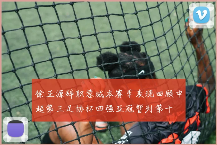 徐正源辞职蓉城本赛季表现回顾中超第三足协杯四强亚冠暂列第十