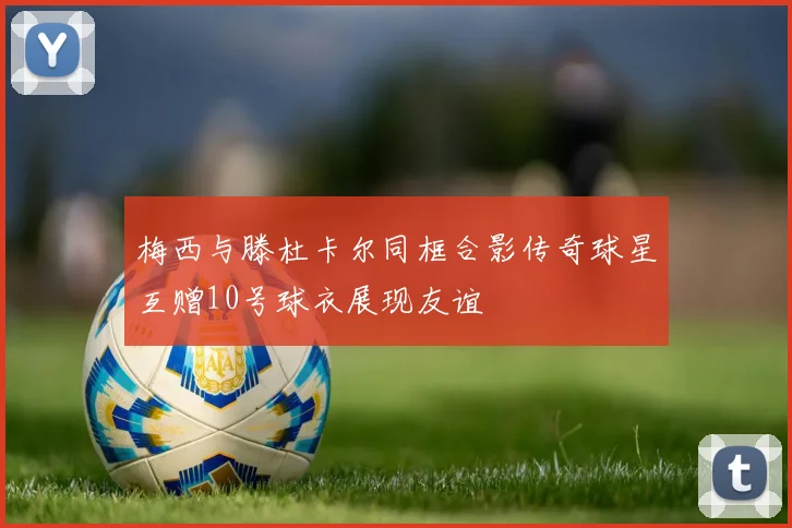 梅西与滕杜卡尔同框合影传奇球星互赠10号球衣展现友谊