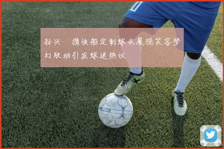 孙兴慜携快船定制球衣展现笑容梦幻联动引发球迷热议