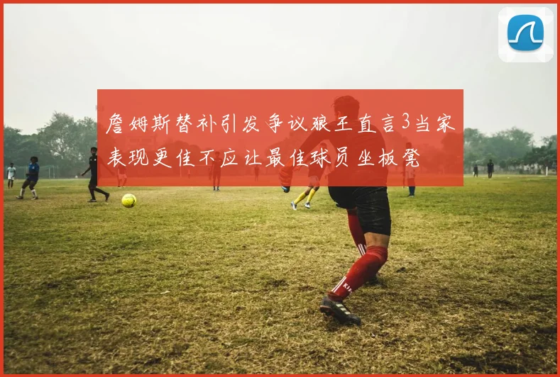 詹姆斯替补引发争议狼王直言3当家表现更佳不应让最佳球员坐板凳