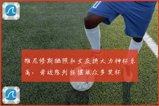 维尼修斯晒照和女友拼大力神杯乐高，旁边陈列柜摆放众多奖杯
