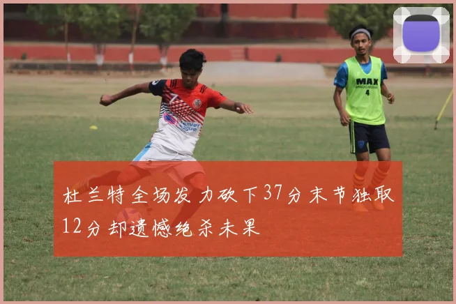 杜兰特全场发力砍下37分末节独取12分却遗憾绝杀未果