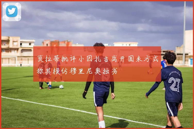 莫拉蒂批评小因扎吉离开国米方式称其模仿穆里尼奥拙劣