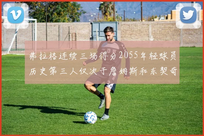 弗拉格连续三场得分2055年轻球员历史第三人仅次于詹姆斯和东契奇