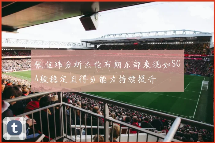 张佳玮分析杰伦布朗东部表现如SGA般稳定且得分能力持续提升