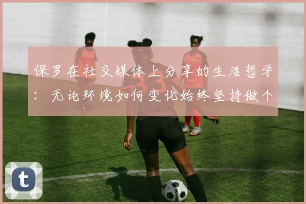 保罗在社交媒体上分享的生活哲学：无论环境如何变化始终坚持做个好人