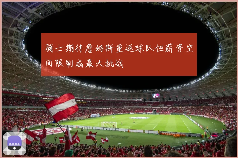 骑士期待詹姆斯重返球队但薪资空间限制成最大挑战