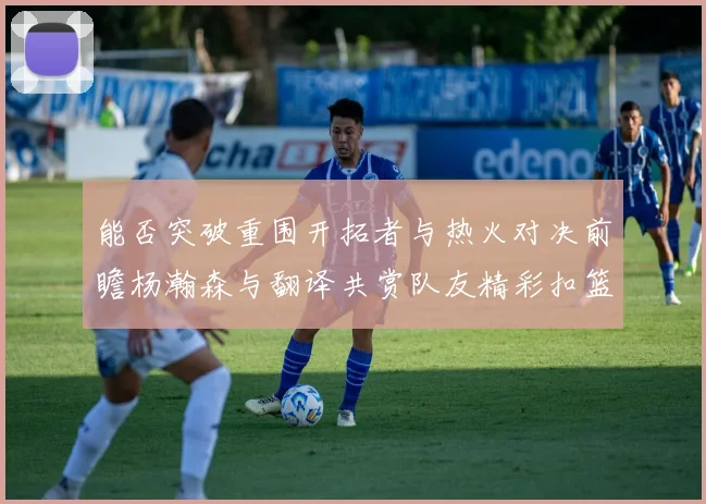 能否突破重围开拓者与热火对决前瞻杨瀚森与翻译共赏队友精彩扣篮瞬间