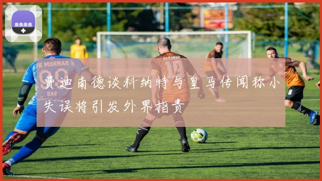费迪南德谈科纳特与皇马传闻称小失误将引发外界指责