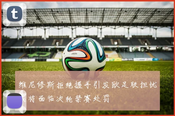 维尼修斯拒绝握手引发欧足联担忧或将面临次轮禁赛处罚
