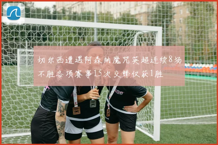 切尔西遭遇阿森纳魔咒英超连续8场不胜各项赛事15次交锋仅获1胜