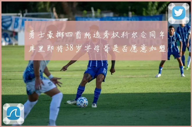 勇士豪掷四首轮选秀权科尔合同年库里即将38岁字母哥是否愿意加盟勇士
