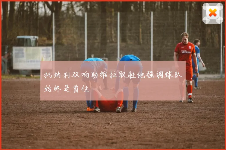 托纳利双响助维拉取胜他强调球队始终是首位