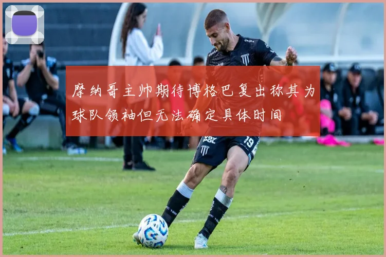 摩纳哥主帅期待博格巴复出称其为球队领袖但无法确定具体时间